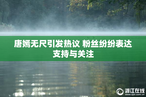 唐嫣无尺引发热议 粉丝纷纷表达支持与关注
