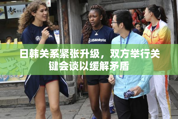 日韩关系紧张升级，双方举行关键会谈以缓解矛盾