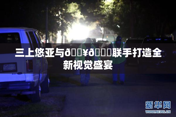 三上悠亚与🔥💋联手打造全新视觉盛宴