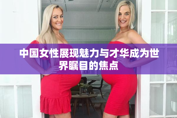 中国女性展现魅力与才华成为世界瞩目的焦点