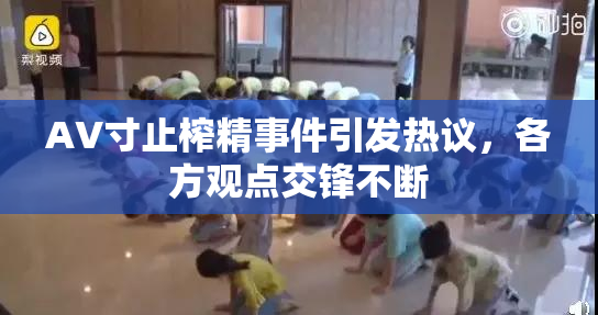 AV寸止榨精事件引发热议，各方观点交锋不断