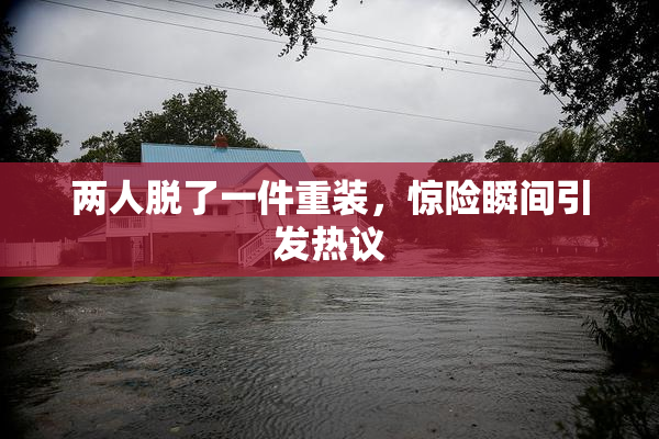 两人脱了一件重装，惊险瞬间引发热议