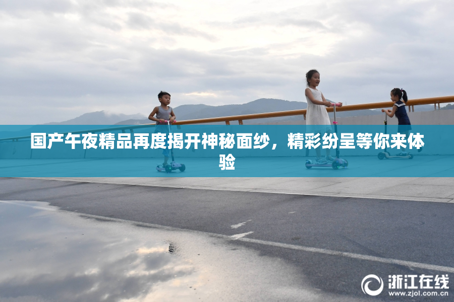 国产午夜精品再度揭开神秘面纱，精彩纷呈等你来体验