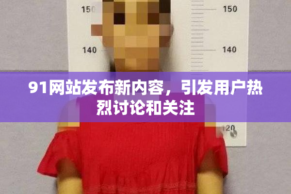 91网站发布新内容，引发用户热烈讨论和关注