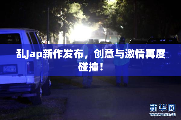 乱Jap新作发布，创意与激情再度碰撞！