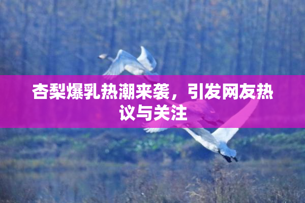 杏梨爆乳热潮来袭，引发网友热议与关注