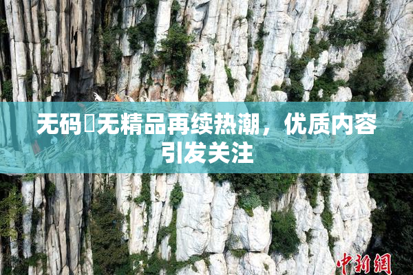 无码囯无精品再续热潮，优质内容引发关注