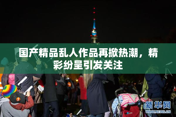 国产精品乱人作品再掀热潮，精彩纷呈引发关注