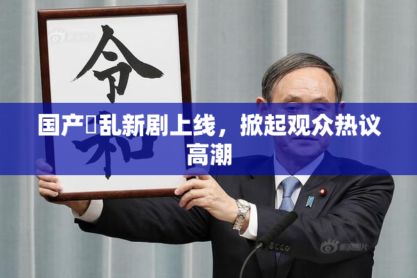 国产婬乱新剧上线，掀起观众热议高潮