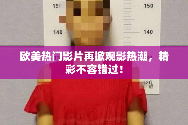 欧美热门影片再掀观影热潮，精彩不容错过！