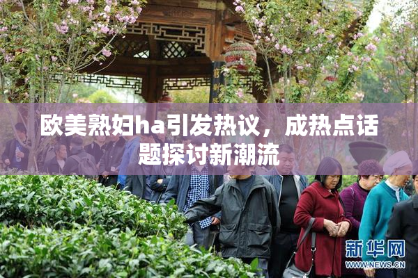 欧美熟妇ha引发热议，成热点话题探讨新潮流