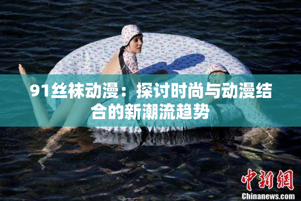 91丝袜动漫：探讨时尚与动漫结合的新潮流趋势