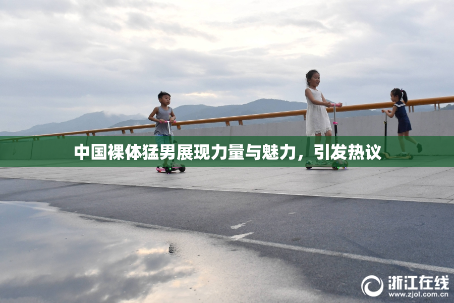 中国裸体猛男展现力量与魅力，引发热议
