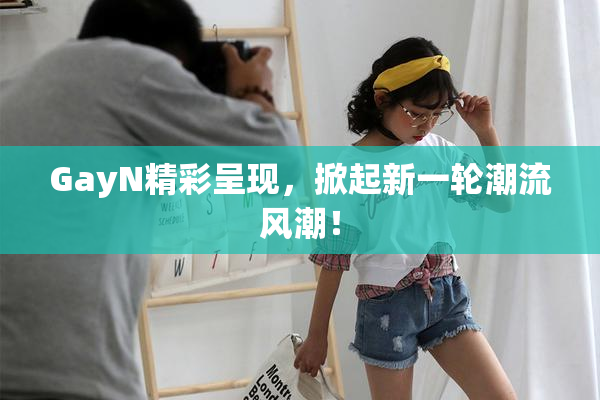 GayN精彩呈现，掀起新一轮潮流风潮！