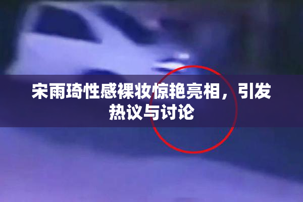 宋雨琦性感裸妆惊艳亮相，引发热议与讨论