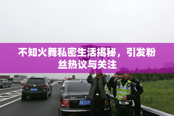 不知火舞私密生活揭秘，引发粉丝热议与关注