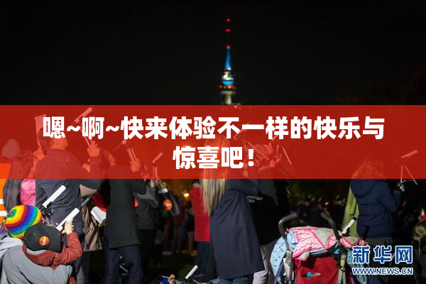 嗯~啊~快来体验不一样的快乐与惊喜吧！
