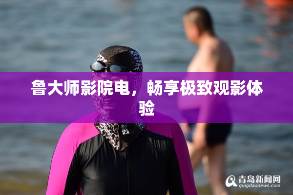 鲁大师影院电，畅享极致观影体验