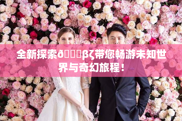 全新探索👙βζ带您畅游未知世界与奇幻旅程！