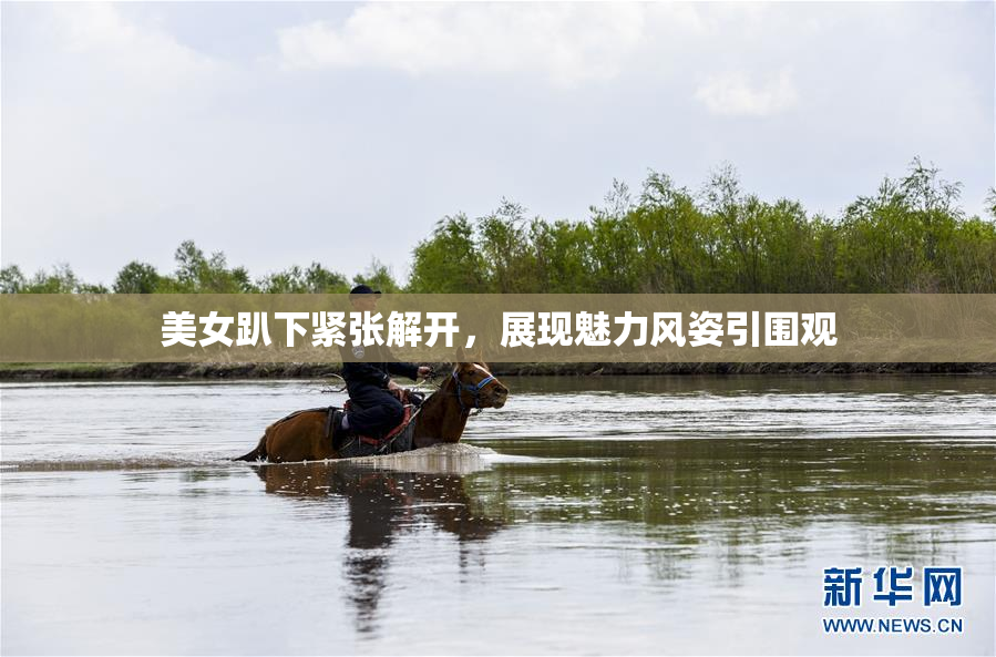 美女趴下紧张解开，展现魅力风姿引围观