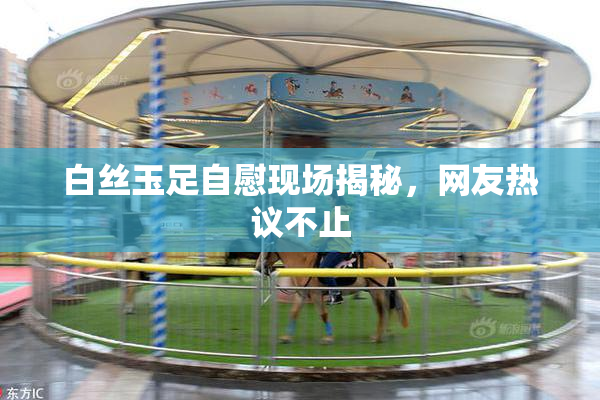 白丝玉足自慰现场揭秘，网友热议不止