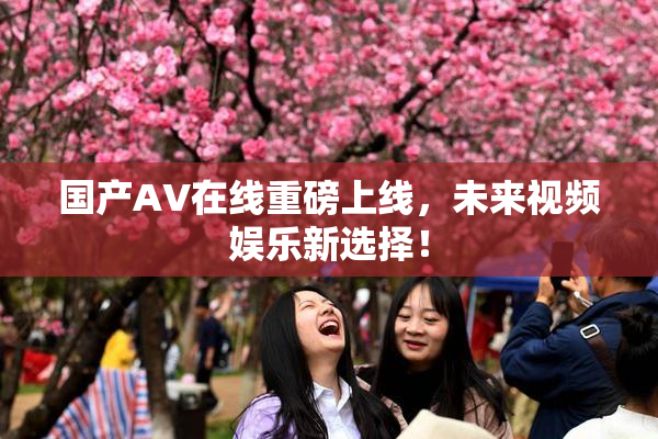 国产AV在线重磅上线，未来视频娱乐新选择！