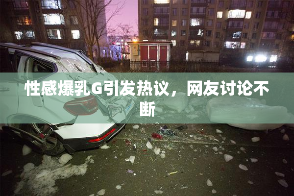 性感爆乳G引发热议，网友讨论不断