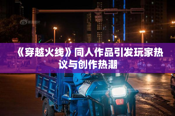 《穿越火线》同人作品引发玩家热议与创作热潮