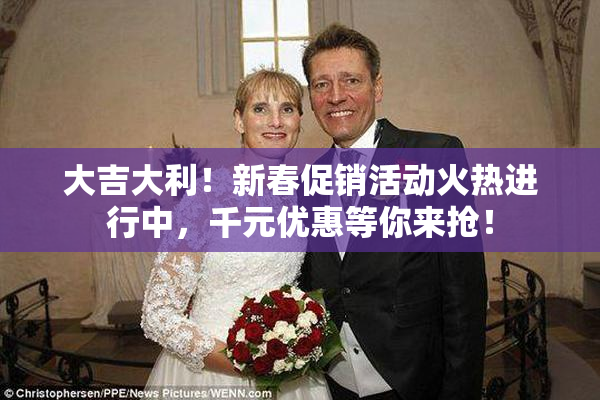 大吉大利！新春促销活动火热进行中，千元优惠等你来抢！