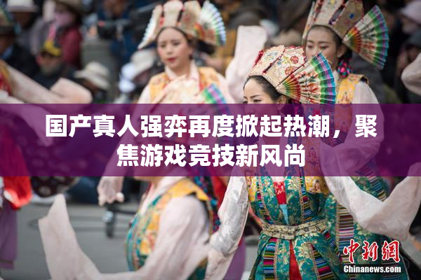 国产真人强弈再度掀起热潮，聚焦游戏竞技新风尚
