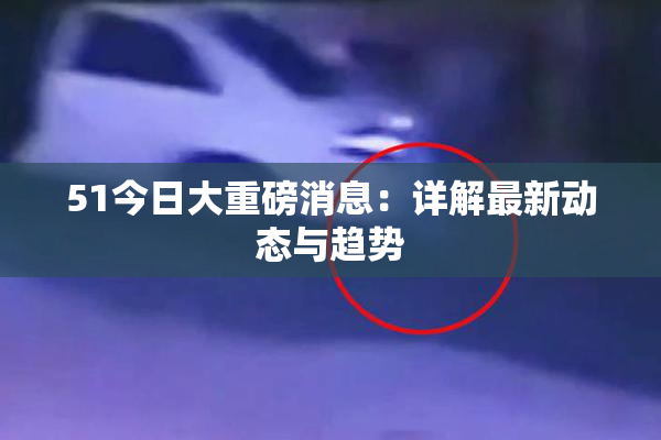 51今日大重磅消息：详解最新动态与趋势