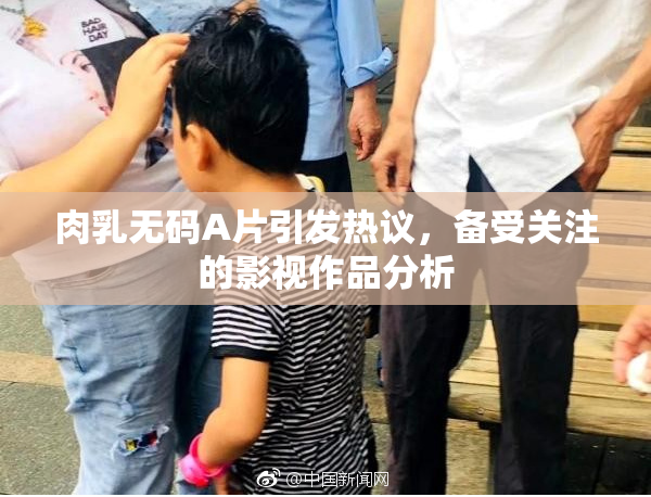肉乳无码A片引发热议，备受关注的影视作品分析