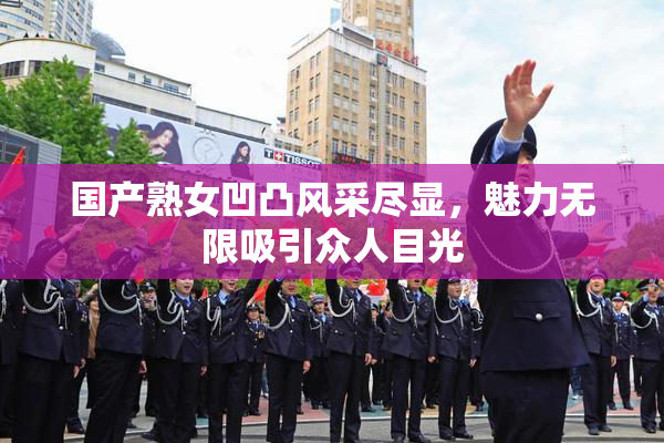 国产熟女凹凸风采尽显，魅力无限吸引众人目光