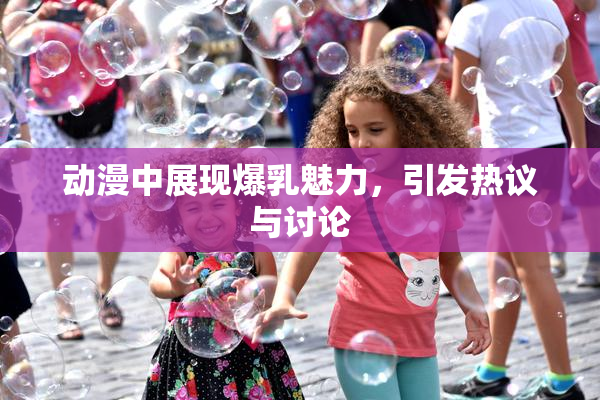 动漫中展现爆乳魅力，引发热议与讨论