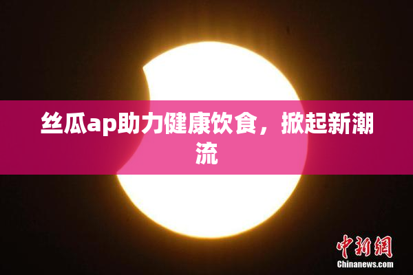 丝瓜ap助力健康饮食，掀起新潮流