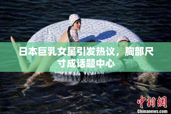 日本巨乳女星引发热议，胸部尺寸成话题中心