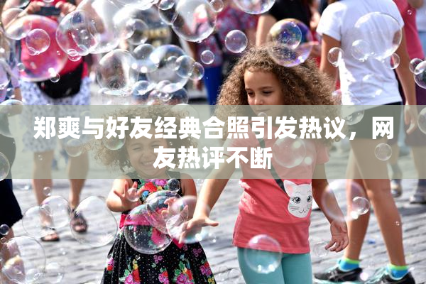 郑爽与好友经典合照引发热议，网友热评不断