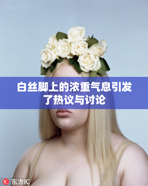 白丝脚上的浓重气息引发了热议与讨论