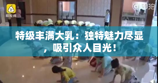 特级丰满大乳：独特魅力尽显，吸引众人目光！