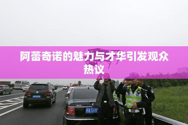 阿蕾奇诺的魅力与才华引发观众热议