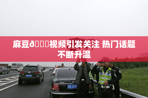 麻豆🔞视频引发关注 热门话题不断升温