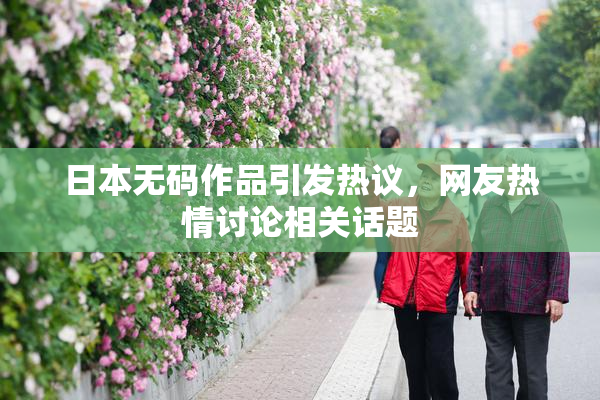 日本无码作品引发热议，网友热情讨论相关话题