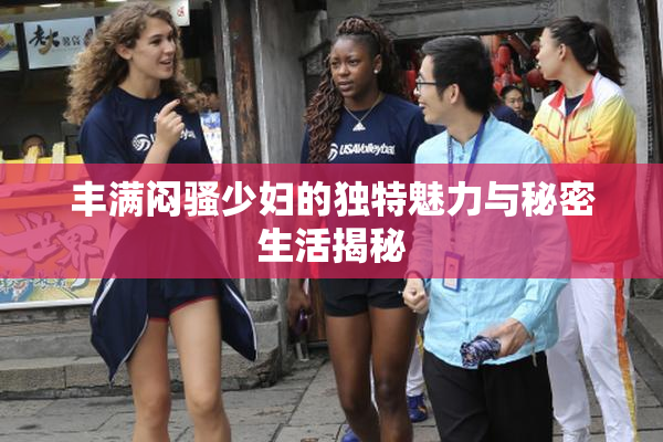 丰满闷骚少妇的独特魅力与秘密生活揭秘