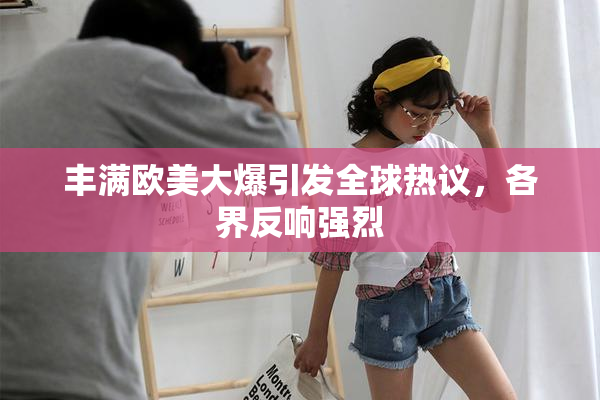 丰满欧美大爆引发全球热议，各界反响强烈