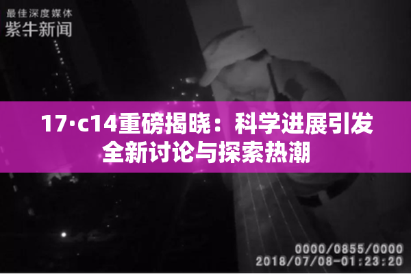 17·c14重磅揭晓：科学进展引发全新讨论与探索热潮