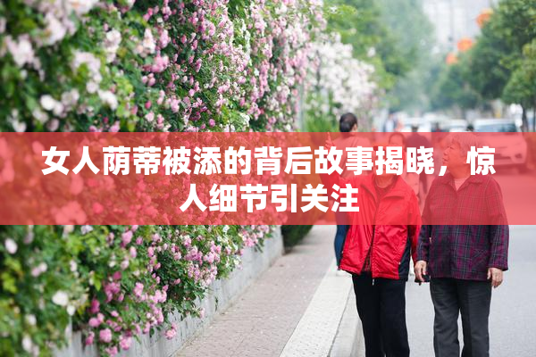女人荫蒂被添的背后故事揭晓，惊人细节引关注