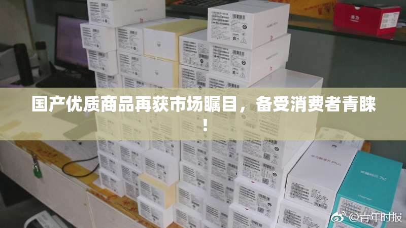 国产优质商品再获市场瞩目，备受消费者青睐！