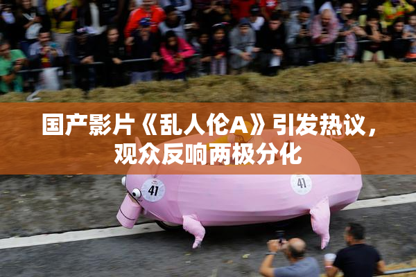 国产影片《乱人伦A》引发热议，观众反响两极分化