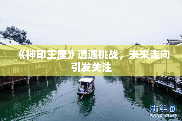 《神印王座》遭遇挑战，未来走向引发关注