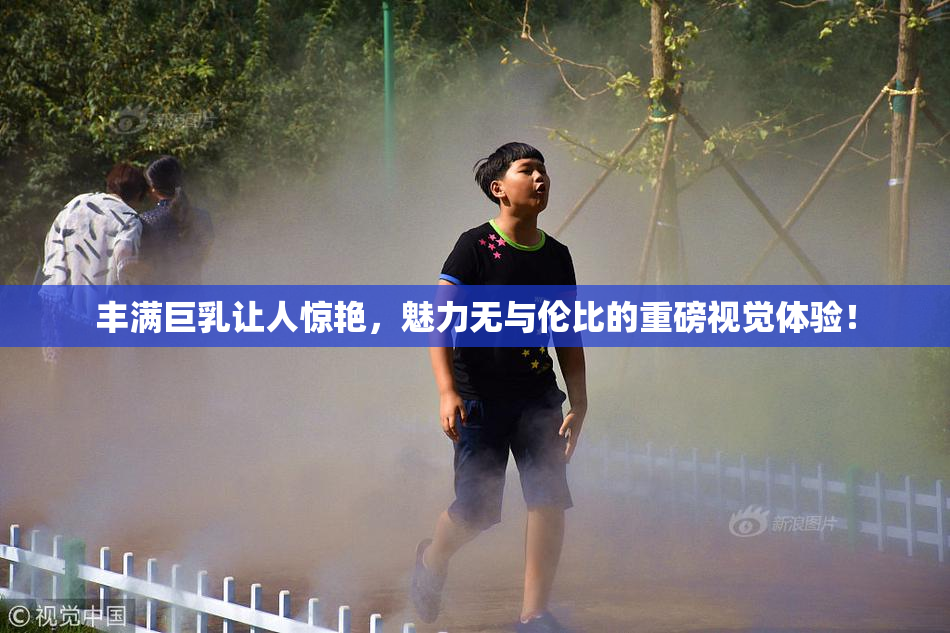 丰满巨乳让人惊艳，魅力无与伦比的重磅视觉体验！